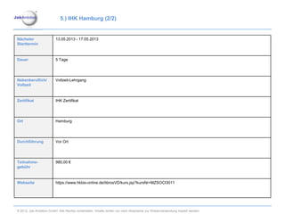 5.) IHK Hamburg (2/2)


Nächster                 13.05.2013 - 17.05.2013
Starttermin


Dauer                    5 Tage




Nebenberuflich/          Vollzeit-Lehrgang
Vollzeit


Zertifikat               IHK Zertifikat




Ort                      Hamburg




Durchführung             Vor Ort




Teilnahme-               980,00 €
gebühr


Webseite                 https://www.hkbis-online.de/tibrosVD/kurs.jsp?kursNr=MZSOCI3011




© 2012. Job Ambition GmbH. Alle Rechte vorbehalten. Inhalte dürfen nur nach Absprache zur Wiederverwendung kopiert werden.
 
