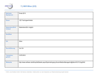7.) Wifi Wien (2/2)


Nächster                 Ende 2013
Starttermin


Dauer                    120 Trainingseinheiten




Nebenberuflich/          Nebenberuflich möglich
Vollzeit


Zertifikat




Ort                      Wien




Durchführung             Vor Ort




Teilnahme-               2.970,00 €
gebühr


Webseite                 http://www.wifiwien.at/eShop/bbDetails.aspx/Diplomlehrgang-Social-Media-ManagerIn/@/bbnr/813712/zg/WA/




© 2012. Job Ambition GmbH. Alle Rechte vorbehalten. Inhalte dürfen nur nach Absprache zur Wiederverwendung kopiert werden.
 