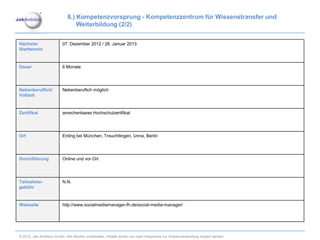 8.) Kompetenzvorsprung - Kompetenzzentrum für Wissenstransfer und
                                Weiterbildung (2/2)


Nächster                 07. Dezember 2012 / 26. Januar 2013
Starttermin


Dauer                    6 Monate




Nebenberuflich/          Nebenberuflich möglich
Vollzeit


Zertifikat               anrechenbares Hochschulzertifikat




Ort                      Erding bei München, Treuchtlingen, Unna, Berlin




Durchführung             Online und vor Ort




Teilnahme-               N.N.
gebühr


Webseite                 http://www.socialmediamanager-fh.de/social-media-manager/




© 2012. Job Ambition GmbH. Alle Rechte vorbehalten. Inhalte dürfen nur nach Absprache zur Wiederverwendung kopiert werden.
 