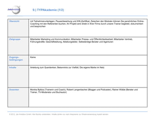 9.) TYPAkademie (1/2)


Übersicht                mit Teilnehmerunterlagen, Pausenbewirtung und IHK-Zertifikat, Zwischen den Modulen können Sie persönliches Online-
                         Coaching mit den Referenten buchen, Ihr Projekt wird direkt in Ihrer Firma durch unsere Trainer begleitet, dokumentiert
                         und besprochen




Zielgruppe               Mitarbeiter Marketing und Kommunikation, Mitarbeiter Presse- und Öffentlichkeitsarbeit, Mitarbeiter Vertrieb,
                         Führungskräfte: Geschäftsleitung, Abteilungsleiter, Selbständige Berater und Agenturen




Zugangs-                 Keine
bedingungen


Inhalte                  Anleitung zum Querdenken, Bekenntnis zur Vielfalt, Die eigene Marke im Netz




Dozenten                 Monika Bylitza (Trainerin und Coach), Robert Langenbacher (Blogger und Podcaster), Rainer Wälde (Berater und
                         Trainer, TV-Moderator und Buchautor)




© 2012. Job Ambition GmbH. Alle Rechte vorbehalten. Inhalte dürfen nur nach Absprache zur Wiederverwendung kopiert werden.
 