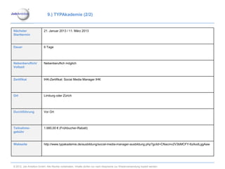 9.) TYPAkademie (2/2)


Nächster                 21. Januar 2013 / 11. März 2013
Starttermin


Dauer                    6 Tage




Nebenberuflich/          Nebenberuflich möglich
Vollzeit


Zertifikat               IHK-Zertifikat: Social Media Manager IHK




Ort                      Limburg oder Zürich




Durchführung             Vor Ort




Teilnahme-               1.680,00 € (Frühbucher-Rabatt)
gebühr


Webseite                 http://www.typakademie.de/ausbildung/social-media-manager-ausbildung.php?gclid=CNacmv2V3bMCFY-6zAodLggAaw




© 2012. Job Ambition GmbH. Alle Rechte vorbehalten. Inhalte dürfen nur nach Absprache zur Wiederverwendung kopiert werden.
 