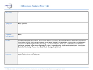 10.) Business Academy Ruhr (1/2)


Übersicht                -




Zielgruppe               Keine spezielle




Zugangs-                 Keine
bedingungen


Inhalte                  Grundlagen Web 2.0 / Social Media, Social Media Networks/ Facebook, Social Media Prisma/ Nutzen für Unternehmen,
                         Social Media konkret/ Das Unternehmensblog, Xing/ Twitter/ Google+, Social Media im Unternehmen, Social Media im
                         Unternehmen, Monitoring/ Controlling, Handlungs- und Rechtssicherheit, Handlungs- und Rechtssicherheit anhand
                         praktischer Beispiele, Social-Media-Überblick und Praxis-Tipps für effiziente Social-Media-Abkürzungen, Kennzahlen/
                         Controlling/ Monitoring, Planung einer Social Media Strategie, Projektarbeit




Dozenten                 sieben Referentinnen und Referenten




© 2012. Job Ambition GmbH. Alle Rechte vorbehalten. Inhalte dürfen nur nach Absprache zur Wiederverwendung kopiert werden.
 