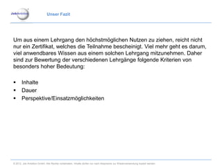 Unser Fazit




Um aus einem Lehrgang den höchstmöglichen Nutzen zu ziehen, reicht nicht
nur ein Zertifikat, welches die Teilnahme bescheinigt. Viel mehr geht es darum,
viel anwendbares Wissen aus einem solchen Lehrgang mitzunehmen. Daher
sind zur Bewertung der verschiedenen Lehrgänge folgende Kriterien von
besonders hoher Bedeutung:

      Inhalte
      Dauer
      Perspektive/Einsatzmöglichkeiten




© 2012. Job Ambition GmbH. Alle Rechte vorbehalten. Inhalte dürfen nur nach Absprache zur Wiederverwendung kopiert werden.
 