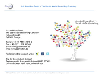 Job Ambition GmbH – The Social Media Recruiting Company




Job Ambition GmbH
The Social Media Recruiting Company
Hohnerstraße 25
D-70469 Stuttgart

Telefon: +49 (0) 711 912 918-0
Fax: + 49 (0) 711 912 918-69
E-Mail: info@jobambition.de
Web: www.jobambition.de

Kontaktieren Sie uns auch unter:

Sitz der Gesellschaft: Stuttgart
Registergericht: Amtsgericht Stuttgart | HRB 735409
Geschäftsführer: Karin Hohn, Dimitris Colón



© 2012. Job Ambition GmbH. Alle Rechte vorbehalten. Inhalte dürfen nur nach Absprache zur Wiederverwendung kopiert werden.
 