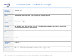 1.) webculture GmbH - Social Media Akademie (2/2)


Nächster                 23. Januar 2013
Starttermin


Dauer                    16 interaktive Online-Vorlesungen, 30 h Dozentenchats, höchstens 6 Monate




Nebenberuflich/          Nebenberuflich möglich
Vollzeit


Zertifikat               Der Lehrgang "Social Media Manager" ist von der ZFU (Staatliche Zentralstelle für Fernunterricht) zertifiziert und
                         entspricht somit deren hohen Qualitätsstandards.


Ort                      -




Durchführung             Online




Teilnahme-               2.900,00 €
gebühr


Webseite                 http://www.socialmediaakademie.de/seminar/social-media-manager-sma-11




© 2012. Job Ambition GmbH. Alle Rechte vorbehalten. Inhalte dürfen nur nach Absprache zur Wiederverwendung kopiert werden.
 