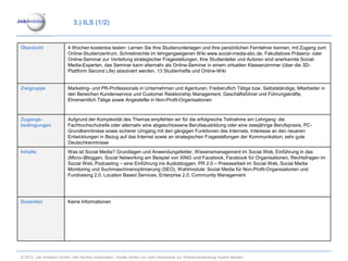 3.) ILS (1/2)


Übersicht                4 Wochen kostenlos testen: Lernen Sie Ihre Studienunterlagen und Ihre persönlichen Fernlehrer kennen, mit Zugang zum
                         Online-Studienzentrum, Schreibrechte im lehrgangseigenen Wiki www.social-media-abc.de, Fakultatives Präsenz- oder
                         Online-Seminar zur Vertiefung strategischer Fragestellungen, Ihre Studienleiter und Autoren sind anerkannte Social-
                         Media-Experten, das Seminar kann alternativ als Online-Seminar in einem virtuellen Klassenzimmer (über die 3D-
                         Plattform Second Life) absolviert werden, 13 Studienhefte und Online-Wiki


Zielgruppe               Marketing- und PR-Professionals in Unternehmen und Agenturen, Freiberuflich Tätige bzw. Selbstständige, Mitarbeiter in
                         den Bereichen Kundenservice und Customer Relationship Management, Geschäftsführer und Führungskräfte,
                         Ehrenamtlich Tätige sowie Angestellte in Non-Profit-Organisationen



Zugangs-                 Aufgrund der Komplexität des Themas empfehlen wir für die erfolgreiche Teilnahme am Lehrgang: die
bedingungen              Fachhochschulreife oder alternativ eine abgeschlossene Berufsausbildung oder eine zweijährige Berufspraxis, PC-
                         Grundkenntnisse sowie sicherer Umgang mit den gängigen Funktionen des Internets, Interesse an den neueren
                         Entwicklungen in Bezug auf das Internet sowie an strategischen Fragestellungen der Kommunikation, sehr gute
                         Deutschkenntnisse
Inhalte                  Was ist Social Media? Grundlagen und Anwendungsfelder, Wissensmanagement im Social Web, Einführung in das
                         (Micro-)Bloggen, Social Networking am Beispiel von XING und Facebook, Facebook für Organisationen, Rechtsfragen im
                         Social Web, Podcasting – eine Einführung ins Audiobloggen, PR 2.0 – Pressearbeit im Social Web, Social Media
                         Monitoring und Suchmaschinenoptimierung (SEO), Wahlmodule: Social Media für Non-Profit-Organisationen und
                         Fundraising 2.0, Location Based Services, Enterprise 2.0, Community Management




Dozenten                 Keine Informationen




© 2012. Job Ambition GmbH. Alle Rechte vorbehalten. Inhalte dürfen nur nach Absprache zur Wiederverwendung kopiert werden.
 