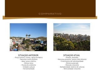 SITUAÇÃO ANTERIOR                              SITUAÇÃO ATUAL
- Praça Central, Coreto, Igreja da Matriz               - Prédios, Avenidas,
        - Natureza muito próxima            - Natureza presente, porém mais distante
          - Maior senso coletivo                 - Crescimento da individualidade
              - Rítimo lento                             - Rítimo acelerado
          - Pureza do ambiente                          - Poluição crescente
            - Unidade cultural                 - Multiplicidade relativa de culturas
            - Horizontalidade                        - Verticalidade crescente
 