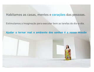 Habitamos as casas, mentes e corações das pessoas.

Estimulamos a imaginação para executar bem as tarefas do dia-a-dia.


Ajudar a tornar real o ambiente dos sonhos é a nossa missão
 