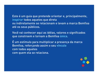 Este é um guia que pretende orientar e, principalmente,
inspirar todos aqueles que direta
ou indiretamente se relacionam e levam a marca Bemfixa
até os seus públicos.
Você vai conhecer aqui as idéias, valores e significados
que constroem e tornam a Bemfixa única.
É um estímulo para multiplicar a presença da marca
Bemfixa, reforçando assim o seu vínculo
com todos aqueles
com quem ela se relaciona.
 
