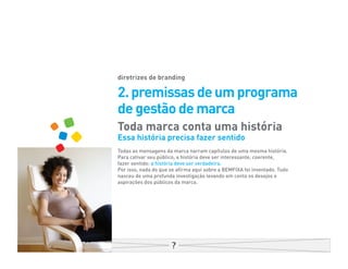 diretrizes de branding

2. premissas de um programa
de gestão de marca
Toda marca conta uma história
Essa história precisa fazer sentido
Todas as mensagens da marca narram capítulos de uma mesma história.
Para cativar seu público, a história deve ser interessante, coerente,
fazer sentido: a história deve ser verdadeira.
Por isso, nada do que se afirma aqui sobre a BEMFIXA foi inventado. Tudo
nasceu de uma profunda investigação levando em conta os desejos e
aspirações dos públicos da marca.
 