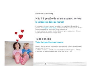 diretrizes de branding

Não há gestão de marca sem clientes
(o verdadeiro dono da marca)
A mensagem da marca tem um narrador e um espectador. E este não é
passivo. Ele imagina, sente, reage. Forma opinião. E muda de opinião. Atribui
significados à marca. Recria sem parar sua história.
A marca precisa ter ouvidos atentos. Entender que a relação é um diálogo e
que deve manter a conversa sempre ativa.



Tudo é mídia
Tudo é experiência de marca
Embora seja um recurso fundamental, a propaganda não é a única forma de
comunicação da marca.
A história da marca é contada em cada uma de suas mensagens e atitudes.
É reforçada ou desmentida por cada um de nós, no dia a dia.
 
