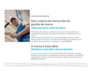 diretrizes de branding


Sem cultura de marca não há
gestão de marca
Todos são porta-vozes da marca
O Branding não pode ser a tarefa de uns poucos. É missão de todos os
colaboradores, parceiros, investidores e todos que se relacionam com a
marca.
Cada profissional envolvido na criação de experiências da marca deve
estar alinhado, informado e motivado para multiplicar corretamente seus
conteúdos. Deve preservar e enriquecer a cultura BEMFIXA.


A marca é uma idéia
Multiplicar uma idéia, não um desenho
A marca é um organismo vivo, em movimento. Em constante renovação.
Cuidar da marca não é só a repetição correta de seu desenho. É multiplicar
corretamente e sempre de forma renovada as idéias que fazem da marca
BEMFIXA algo único.
 