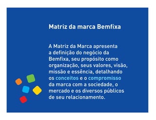 Matriz da marca Bemfixa


A Matriz da Marca apresenta
a definição do negócio da
Bemfixa, seu propósito como
organização, seus valores, visão,
missão e essência, detalhando
os conceitos e o compromisso
da marca com a sociedade, o
mercado e os diversos públicos
de seu relacionamento.
 