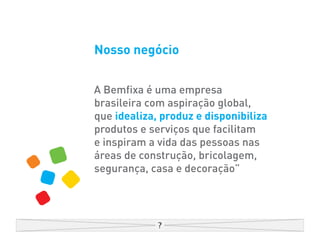 Nosso negócio


A Bemfixa é uma empresa
brasileira com aspiração global,
que idealiza, produz e disponibiliza
produtos e serviços que facilitam
e inspiram a vida das pessoas nas
áreas de construção, bricolagem,
segurança, casa e decoração”
 