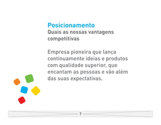 Posicionamento
Quais as nossas vantagens
competitivas

Empresa pioneira que lança
continuamente ideias e produtos
com qualidade superior, que
encantam as pessoas e vão além
das suas expectativas.
 