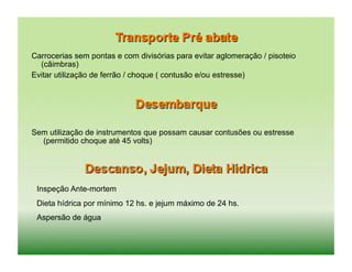 Carrocerias sem pontas e com divisórias para evitar aglomeração / pisoteio
  (câimbras)
Evitar utilização de ferrão / choque ( contusão e/ou estresse)




Sem utilização de instrumentos que possam causar contusões ou estresse
  (permitido choque até 45 volts)




 Inspeção Ante-mortem
 Dieta hídrica por mínimo 12 hs. e jejum máximo de 24 hs.
 Aspersão de água
 