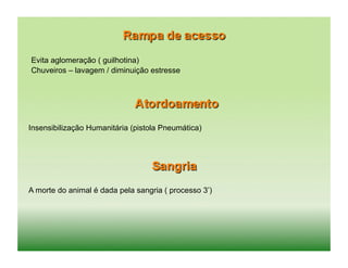 Evita aglomeração ( guilhotina)
Chuveiros – lavagem / diminuição estresse




Insensibilização Humanitária (pistola Pneumática)




A morte do animal é dada pela sangria ( processo 3’)
 