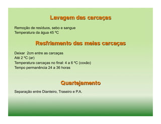 Remoção de resíduos, sebo e sangue
Temperatura da água 45 ºC




Deixar 2cm entre as carcaças
Até 2 ºC (ar)
Temperatura carcaças no final: 4 a 6 ºC (coxão)
Tempo permanência 24 a 36 horas




Separação entre Dianteiro, Traseiro e P.A.
 