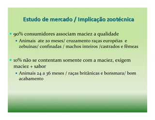   90%	
  consumidores	
  associam	
  maciez	
  a	
  qualidade	
  
      Animais	
  	
  ate	
  20	
  meses/	
  cruzamento	
  raças	
  européias	
  	
  e	
  
       zebuínas/	
  conﬁnadas	
  /	
  machos	
  inteiros	
  /castrados	
  e	
  fêmeas	
  

  10%	
  não	
  se	
  contentam	
  somente	
  com	
  a	
  maciez,	
  exigem	
  
  maciez	
  +	
  sabor	
  
      Animais	
  24	
  a	
  36	
  meses	
  /	
  raças	
  britânicas	
  e	
  bonsmara/	
  bom	
  
      acabamento	
  
 