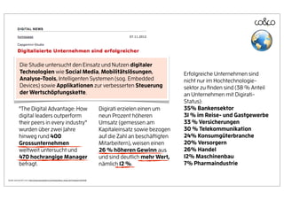 Die Studie untersucht den Einsatz und Nutzen digitaler
            Technologien wie Social Media, Mobilitätslösungen,                                                         Erfolgreiche Unternehmen sind
            Analyse-Tools, Intelligenten Systemen (sog. Embedded                                                       nicht nur im Hochtechnologie-
            Devices) sowie Applikationen zur verbesserten Steuerung                                                    sektor zu ﬁnden sind (38 % Anteil
            der Wertschöpfungskette.                                                                                   an Unternehmen mit Digirati-
                                                                                                                       Status):
           "The Digital Advantage: How                                                 Digirati erzielen einen um      35% Bankensektor
           digital leaders outperform                                                  neun Prozent höheren            31 % im Reise- und Gastgewerbe
           their peers in every industry"                                              Umsatz (gemessen am             33 % Versicherungen
           wurden über zwei Jahre                                                      Kapitaleinsatz sowie bezogen    30 % Telekommunikation
           hinweg rund 400                                                             auf die Zahl an beschäftigten   24% Konsumgüterbranche
           Grossunternehmen                                                            Mitarbeitern), weisen einen     20% Versorgern
           weltweit untersucht und                                                     26 % höheren Gewinn aus         26% Handel
           470 hochrangige Manager                                                     und sind deutlich mehr Wert,    12% Maschinenbau
           befragt.                                                                    nämlich 12 %.                   7% Pharmaindustrie

Quelle: persoenlich.com: http://www.persoenlich.com/news/show_news.cfm?newsid=104948
 