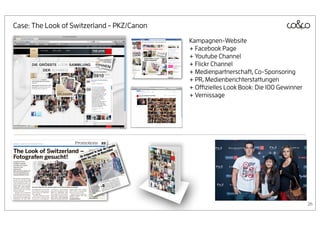 Case: The Look of Switzerland - PKZ/Canon
                                            Kampagnen-Website
                                            + Facebook Page
                                            + Youtube Channel
                                            + Flickr Channel
                                            + Medienpartnerschaft, Co-Sponsoring
                                            + PR, Medienberichterstattungen
                                            + Oﬃzielles Look Book: Die 100 Gewinner
                                            + Vernissage




                                                                                      26
 