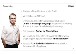 Florian in kurz


                  • Studium «Neue Medien» an der ZHdK
                  • Mit-Inhaber coUNDco AG
                  • Entwicklung des ersten umfassenden Schweizer
                   Online Marketing Lehrgangs an der Swiss Marketing
                   Academy. Vorlage für viele heutige Lehrgänge

                  • Gründung des Center for Storytelling
                  • Mit-Gründung des ersten internationalen Netzwerks
                   unabhängiger digitaler Agenturen «Box Network»

                  • Assessor für «Social Excellence» bei esprix.ch -
                   Swiss Award for Excellence
                                                                        4
 