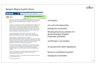 Beispiel: Migros Guetsli-Storm


                   Beispiel für gutes Statement.


                                                   recht geben

                                                   pro und contra beleuchten
                                                   Dialogkultur hochhalten
                                                   Wiedergutmachung anbieten mit
                                                   gemeinnützigem Angebot.
                                                   Freeloader aushebeln.

                                                   rechtfertigen / sich erklären

                                                   An Gewohnheits-Recht appellieren

                                                   Busse tun auf Nebenschauplatz
                                                   Dialogkultur hochhalten

                                                                                      59
 