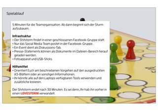 Spielablauf


   5 Minuten für die Teamorganisation. Ab dann beginnt sich der Sturm
   aufzubauen.

   Infrastruktur
   • Der Shitstorm ﬁndet in einer geschlossenen Facebook-Gruppe statt.
   • Nur das Social Media Team postet in der Facebook-Gruppe.
   • Ein Event dient als Diskussions-Tab.
   • Presse-Statements können als Dokumente im Dateien-Bereich herauf
     geladen werden.
   • Fotoapparat und USB-Sticks
   Hilfsmittel
   • Orientiert Euch am beschriebenen Vorgehen auf den ausgedruckten
     A3-Blättern oder an sonstigen Informationen.
   • Ihr könnte alle auf den Laptops verfügbaren Tools verwenden und
     zusätzliche kreieren.

   Der Shitstorm endet nach 30 Minuten. Es sei denn, Ihr hab ihn vorher in
   einen LOVESTORM verwandelt.

                                                                             65
 
