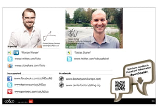 Tobias Stahel,
                                                               Head of Content & Community
                                  Florian Wieser, Partner      stahel@coUNDco.ch
                                  wieser@coUNDco.ch
in person                                                    in person

               ‘Florian Wieser’                                      ‘Tobias Stahel’

      www.twitter.com/ﬂoto                                           www.twitter.com/tobiasstahel

      www.slideshare.com/ﬂoto                                                                                        uch,
                                                                                                            orm Handb tion
                                                                                                     Shitst d Präsenta
                                                                                                          t un       en
                                                                                                    Plaka         d
                                                                                                            loa
                                                                                                       down
incorporated                                           in networks

      www.facebook.com/coUNDcoAG                             www.BoxNetworkEurope.com

      www.twitter.com/coUNDco                                www.centerforstorytelling.org

      www.pinterest.com/coUNDco


                                                                                                                             69
 