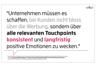 "Unternehmen müssen es
schaffen, bei Kunden nicht bloss
über die Werbung, sondern über
alle relevanten Touchpoints
konsistent und langfristig
positive Emotionen zu wecken."
Zitat: Uta Jüttner, Projektleiterin am Competence Center für Dienstleistungsmanagement der Hochschule für Wirtschaft in Luzern,
im Buch "Kundenerlebnismanagement - Praxisorientierte Handlungsanleitungen für Dienstleistungsunternehmen"
“alle relevante Touchpoints” ist auf die Ausrichtung von coUNDco angepasst worden.
                                                                                                                                  8
 