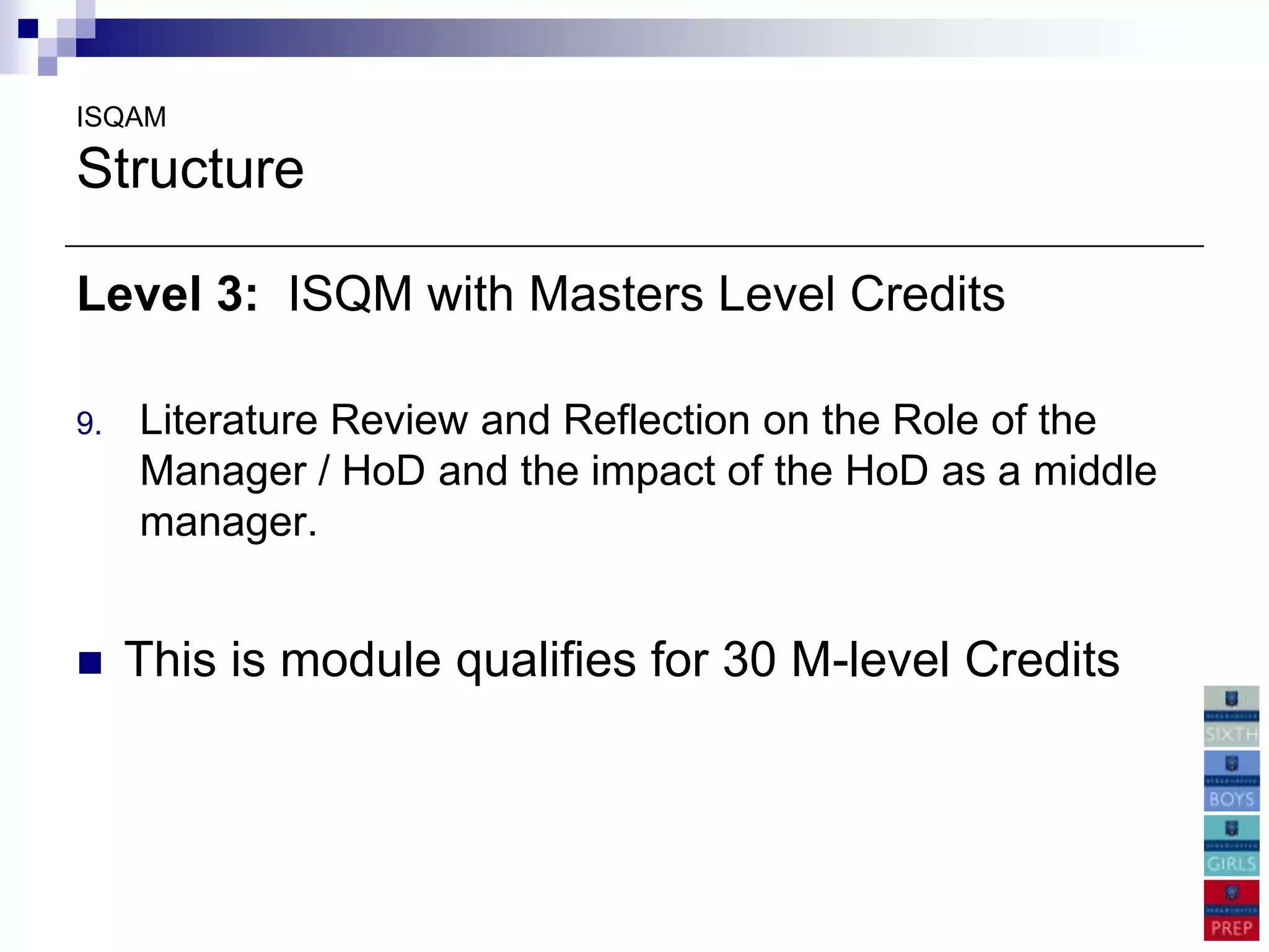 ISQAM

Structure

Level 3: ISQM with Masters Level Credits

9.   Literature Review and Reflection on the Role of the
     Manager / HoD and the impact of the HoD as a middle
     manager.


    This is module qualifies for 30 M-level Credits
 