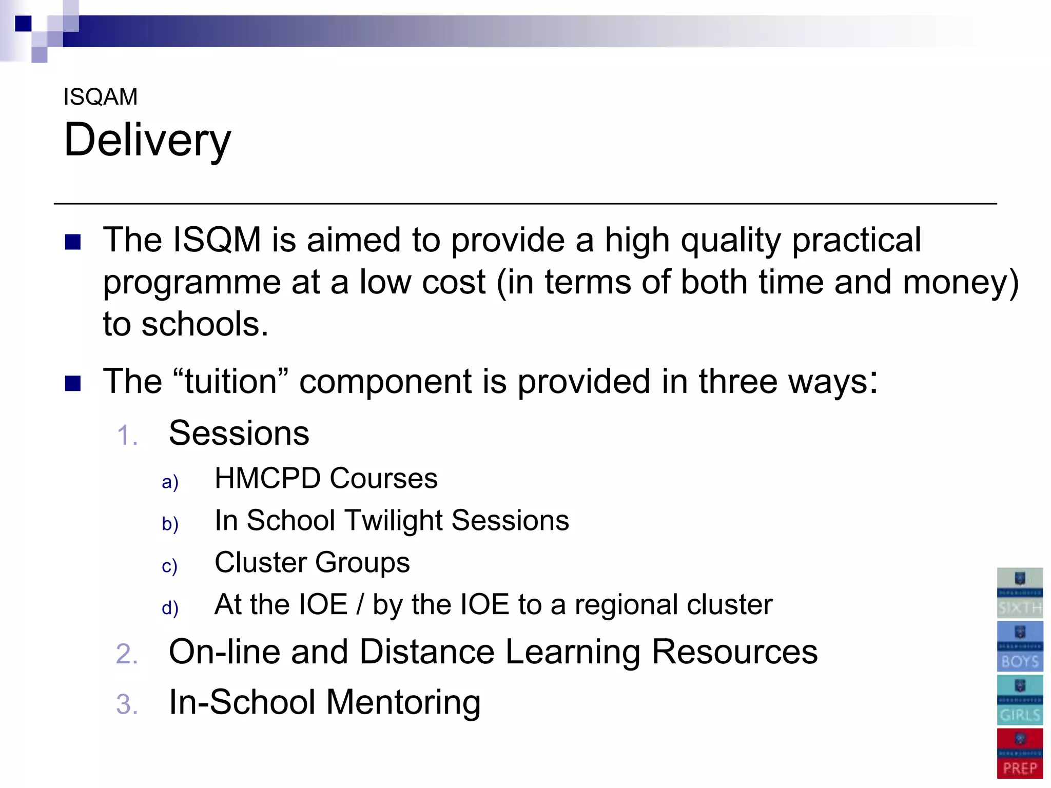 ISQAM

Delivery

   The ISQM is aimed to provide a high quality practical
    programme at a low cost (in terms of both time and money)
    to schools.
   The “tuition” component is provided in three ways:
     1. Sessions
         a)   HMCPD Courses
         b)   In School Twilight Sessions
         c)   Cluster Groups
         d)   At the IOE / by the IOE to a regional cluster
    2.   On-line and Distance Learning Resources
    3.   In-School Mentoring
 