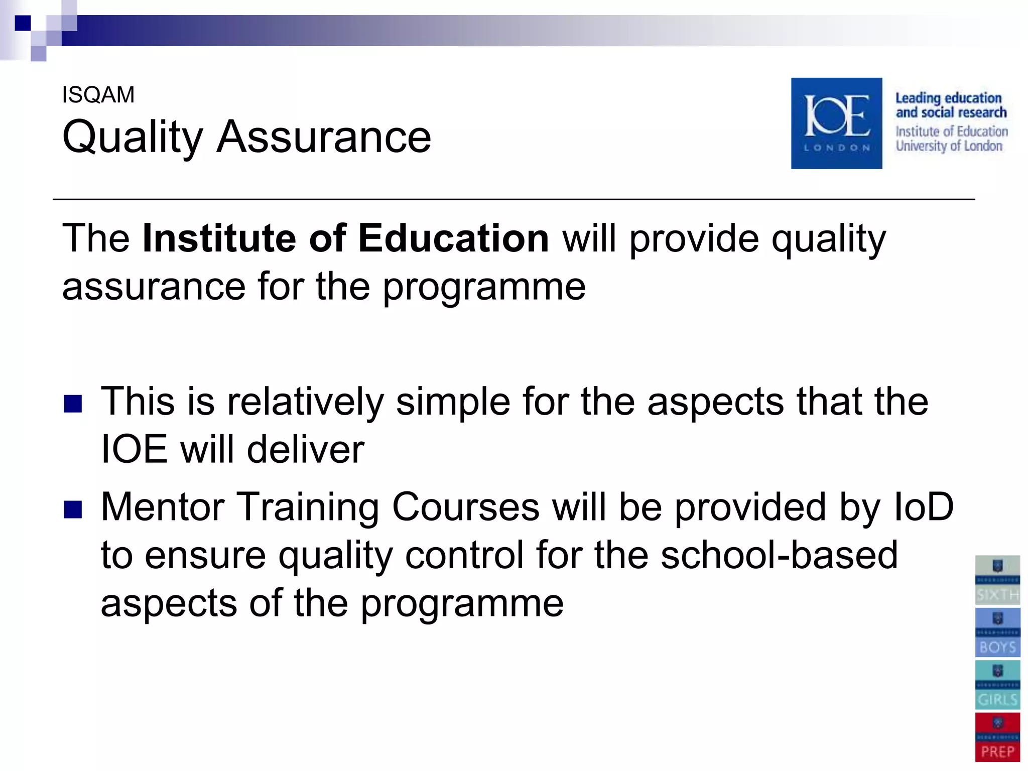 ISQAM

Quality Assurance

The Institute of Education will provide quality
assurance for the programme

   This is relatively simple for the aspects that the
    IOE will deliver
   Mentor Training Courses will be provided by IoD
    to ensure quality control for the school-based
    aspects of the programme
 