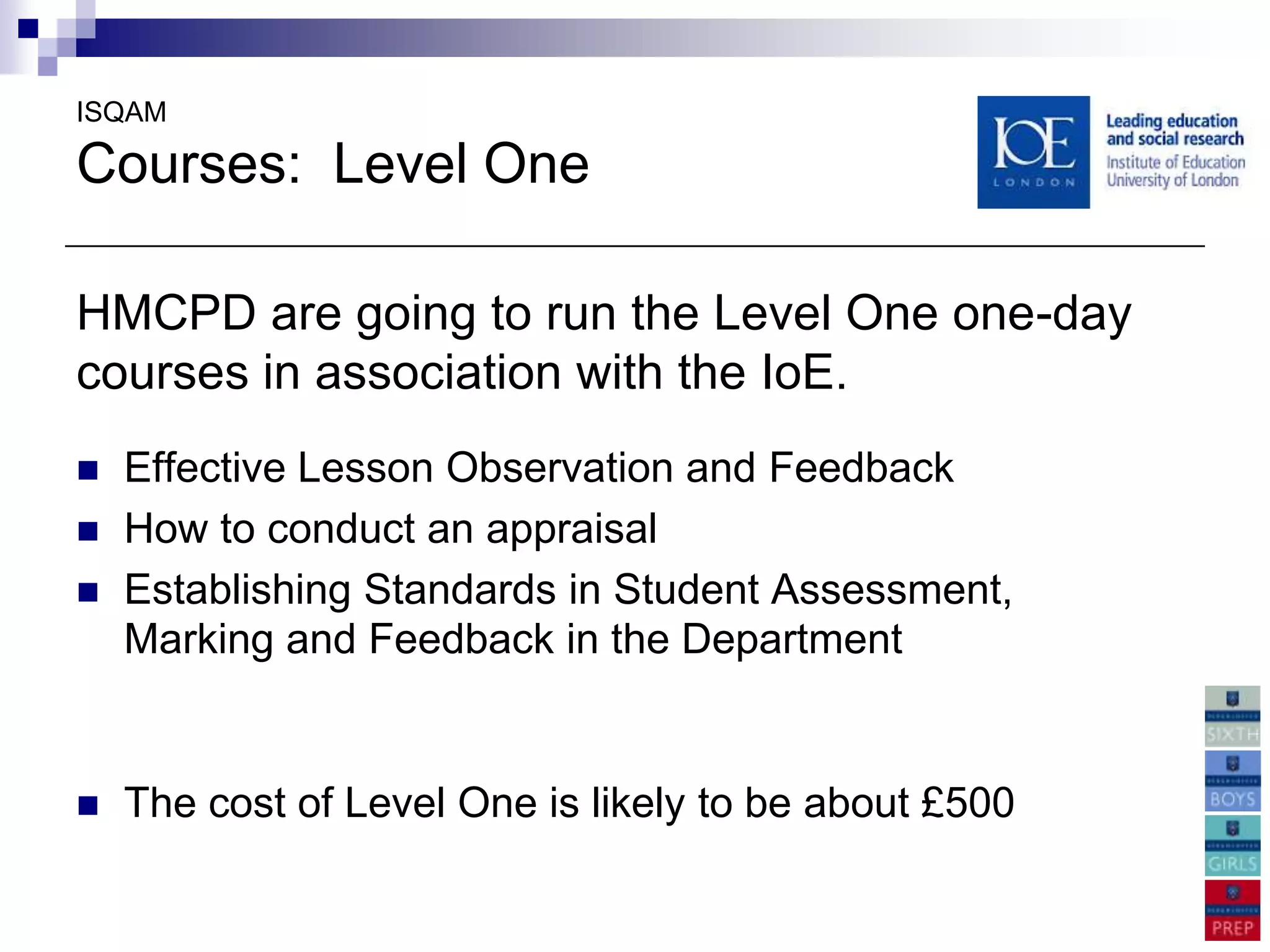 ISQAM

Courses: Level One

HMCPD are going to run the Level One one-day
courses in association with the IoE.
   Effective Lesson Observation and Feedback
   How to conduct an appraisal
   Establishing Standards in Student Assessment,
    Marking and Feedback in the Department


   The cost of Level One is likely to be about £500
 