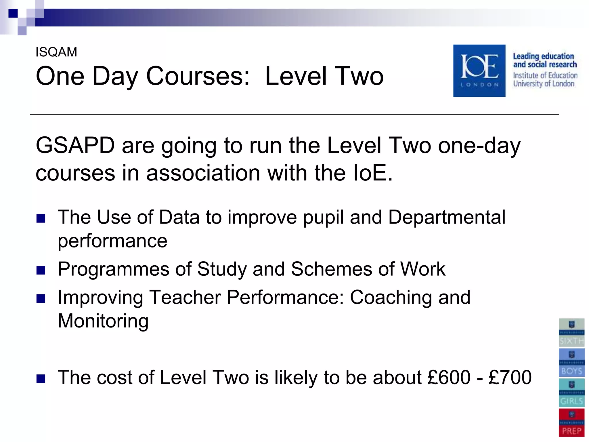 ISQAM

One Day Courses: Level Two

GSAPD are going to run the Level Two one-day
courses in association with the IoE.
   The Use of Data to improve pupil and Departmental
    performance
   Programmes of Study and Schemes of Work
   Improving Teacher Performance: Coaching and
    Monitoring

   The cost of Level Two is likely to be about £600 - £700
 