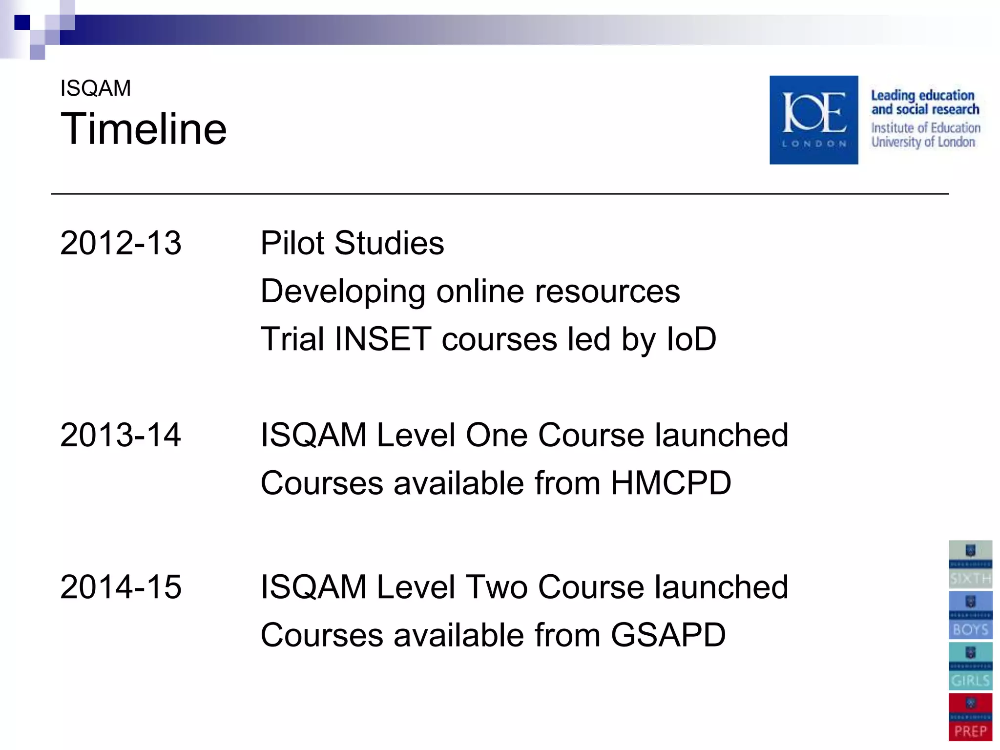 ISQAM

Timeline

2012-13    Pilot Studies
           Developing online resources
           Trial INSET courses led by IoD

2013-14    ISQAM Level One Course launched
           Courses available from HMCPD


2014-15    ISQAM Level Two Course launched
           Courses available from GSAPD
 