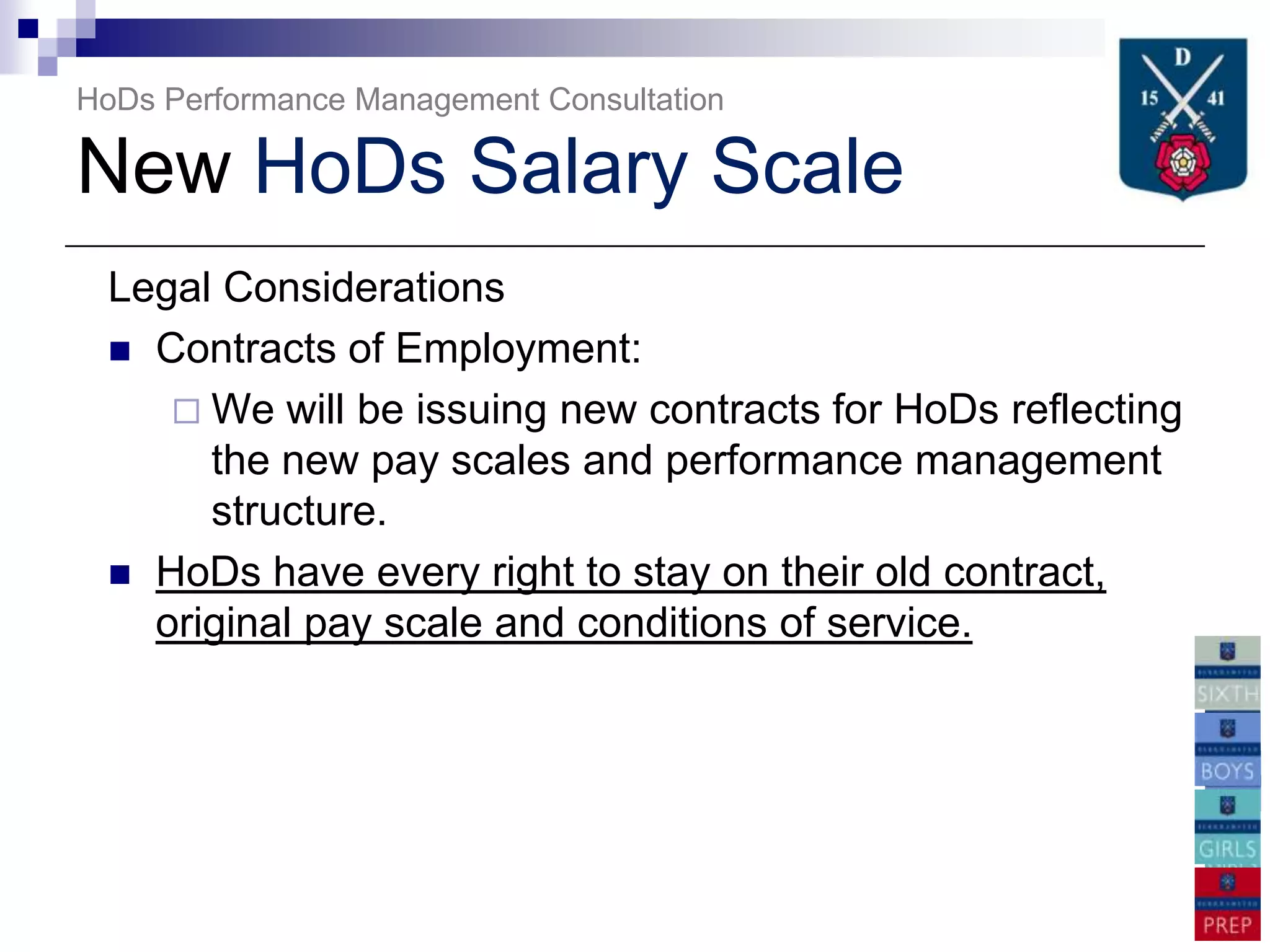 HoDs Performance Management Consultation

New HoDs Salary Scale
 Legal Considerations
  Contracts of Employment:
     We will be issuing new contracts for HoDs reflecting
      the new pay scales and performance management
      structure.
  HoDs have every right to stay on their old contract,
   original pay scale and conditions of service.
 