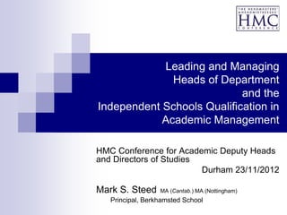 Leading and Managing
              Heads of Department
                            and the
Independent Schools Qualification in
            Academic Management

HMC Conference for Academic Deputy Heads
and Directors of Studies
                         Durham 23/11/2012

Mark S. Steed     MA (Cantab.) MA (Nottingham)
   Principal, Berkhamsted School
 