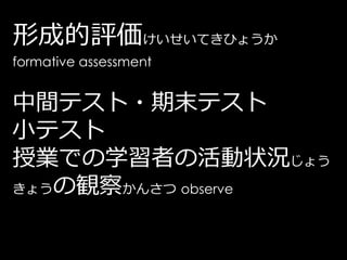 形成的評価けいせいてきひょうか
formative assessment


中間テスト・期末テスト
小テスト
授業での学習者の活動状況じょう
きょうの観察かんさつ observe
 