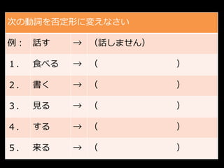 次の動詞を否定形に変えなさい

例： 話す    → （話しません）

１． 食べる   → （         ）

２． 書く    → （         ）

３． 見る    → （         ）

４． する    → （         ）

５． 来る    → （         ）
 