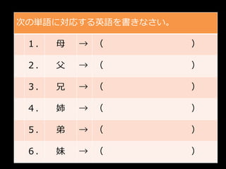 次の単語に対応する英語を書きなさい。

 １．   母   → （        ）

 ２．   父   → （        ）

 ３．   兄   → （        ）

 ４．   姉   → （        ）

 ５．   弟   → （        ）

 ６．   妹   → （        ）
 