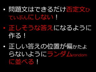 • 問題文はできるだけ否定文ひ
  ていぶんにしない！

• 正しそうな答えになるように
  作る！
• 正しい答えの位置が偏かたよ
  らないようにランダムrandom
  に並べる！
 