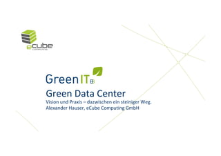 Green Data Center
Vision und Praxis – dazwischen ein steiniger Weg.
Alexander Hauser, eCube Computing GmbH
 