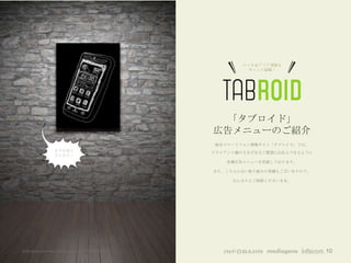スマホ＆アプリ情報を
                                                                ギュッと凝縮！




                                                        「タブロイド」
                                                       広告メニューのご紹介
                                                        総合スマートフォン情報サイト「タブロイド」では、
                   必ずお役に                               クライアント様のさまざまなご要望にお応えできるように
                   立ちます！
                                                          各種広告メニューを用意しております。

                                                       また、こちらにない取り組みの実績もございますので、

                                                            なんなりとご相談くださいませ。




©All rights reserved Infobahn Inc. 2013 CONFIDENTIAL                                10
 