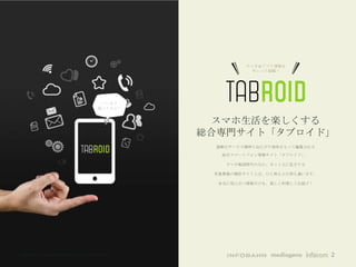 スマホ＆アプリ情報を
                                                                 ギュッと凝縮！




                                             いいネタ
                                            揃ってるよー


                                                        スマホ生活を楽しくする
                                                       総合専門サイト「タブロイド」
                                                        過剰なサービス精神と出たがり根性をもって編集される

                                                          総合スマートフォン情報サイト「タブロイド」。

                                                           スマホ戦国時代のなか、ネット上に乱立する

                                                        有象無象の類似サイトとは、ひと味もふた味も違います。

                                                         本当に役に立つ情報だけを、楽しく料理してお届け！




©All rights reserved Infobahn Inc. 2013 CONFIDENTIAL                                 2
 