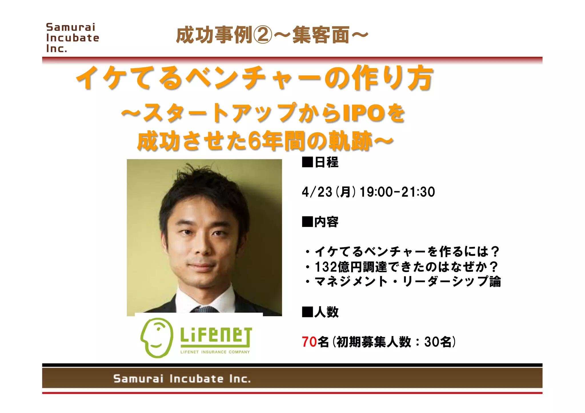 成功事例②   集客面

イケてるベンチャーの作り方
   スタートアップからIPOを
  成功させた6年間の軌跡           	
            ■日程

            4/23(月)19:00-21:30 

            ■内容

            ・イケてるベンチャーを作るには？
            ・132億円調達できたのはなぜか？
            ・マネジメント・リーダーシップ論

            ■人数

            70名(初期募集人数：30名)
 