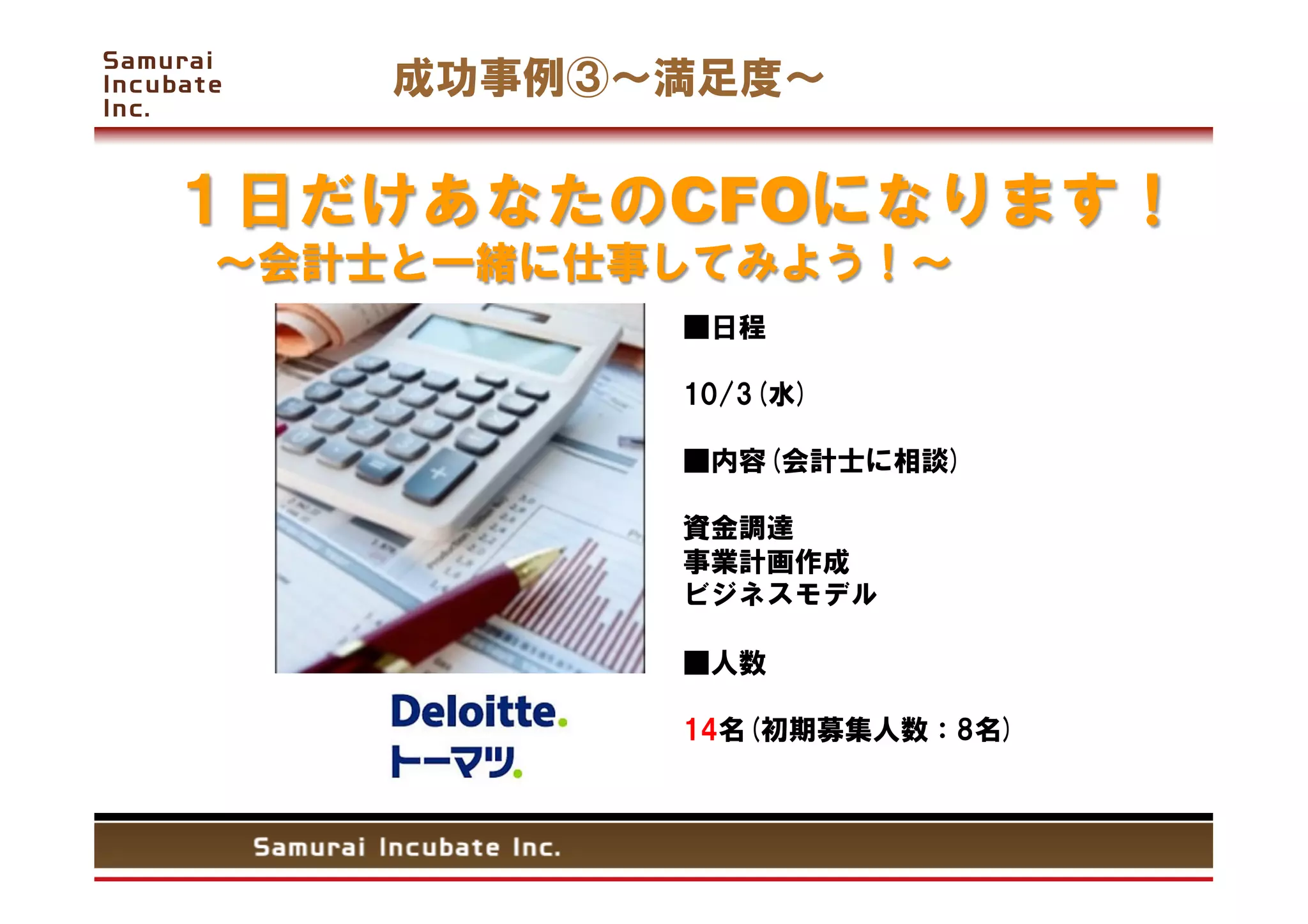 成功事例③   満足度

１日だけあなたのCFOになります！
 会計士と一緒に仕事してみよう！
            ■日程

            10/3(水)

            ■内容(会計士に相談)

            資金調達
            事業計画作成
            ビジネスモデル

            ■人数

            14名(初期募集人数：8名)
 