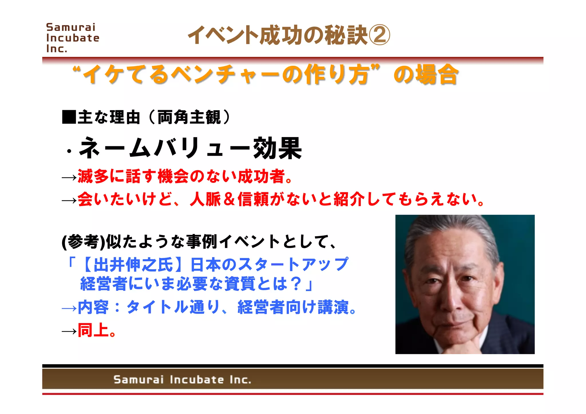 イベント成功の秘訣②
 イケてるベンチャーの作り方        の場合
■主な理由（両角主観）

・ネームバリュー効果
→滅多に話す機会のない成功者。
→会いたいけど、人脈＆信頼がないと紹介してもらえない。

(参考)似たような事例イベントとして、
「【出井伸之氏】日本のスタートアップ
  経営者にいま必要な資質とは？」
→内容：タイトル通り、経営者向け講演。
→同上。


 	
 