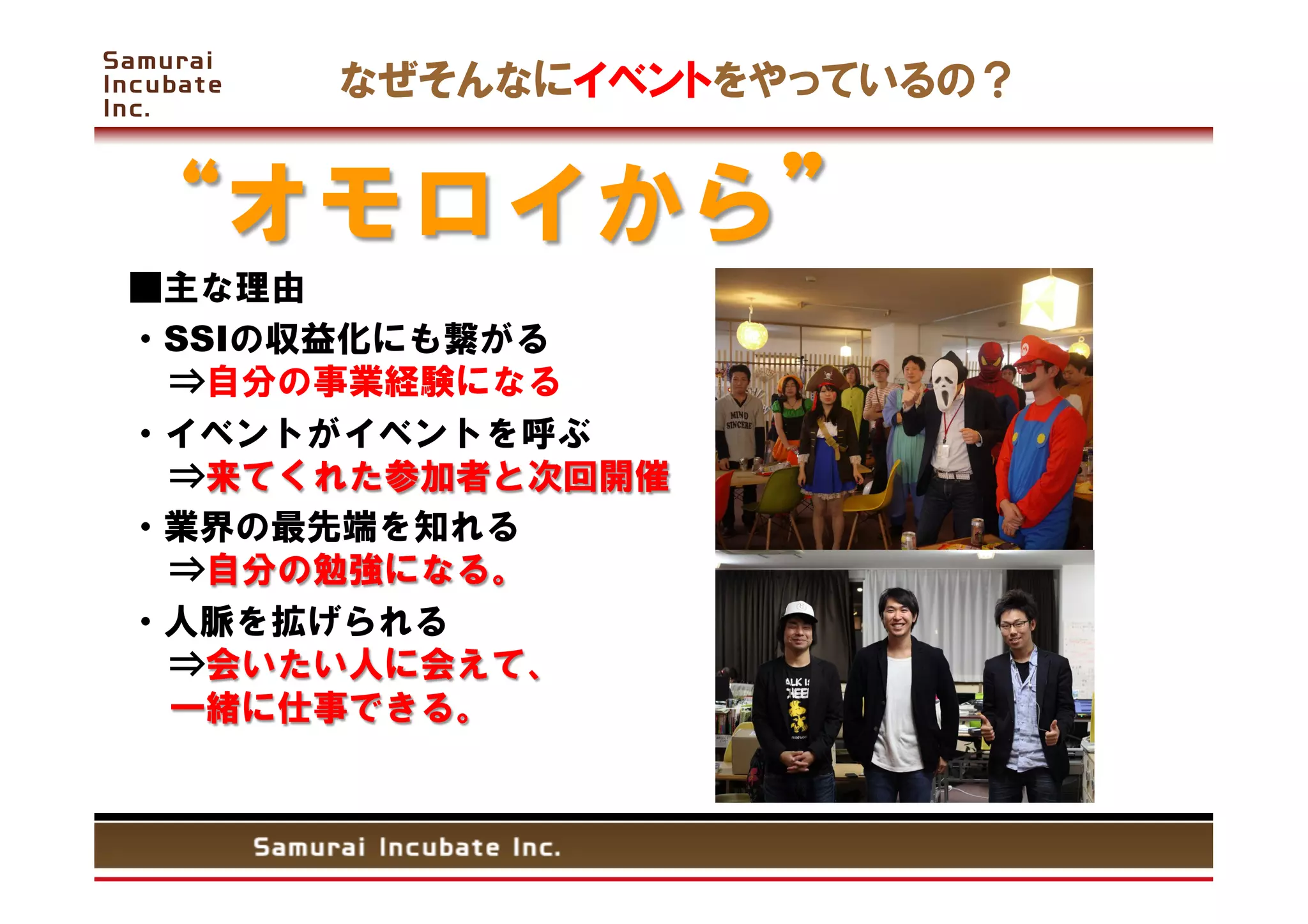 なぜそんなにイベントをやっているの？


     オモロイから
■主な理由
・SSIの収益化にも繋がる                  
  ⇒自分の事業経験になる
・イベントがイベントを呼ぶ
  ⇒来てくれた参加者と次回開催
・業界の最先端を知れる                   
  ⇒自分の勉強になる。
・人脈を拡げられる                     
  ⇒会いたい人に会えて、                     
  一緒に仕事できる。
 
	
 