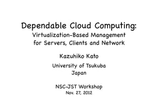 Dependable Cloud Computing:
Virtualization-Based Management
for Servers, Clients and Network
Kazuhiko Kato
University of Tsukuba
Japan
NSC-JST Workshop
Nov. 27, 2012
 